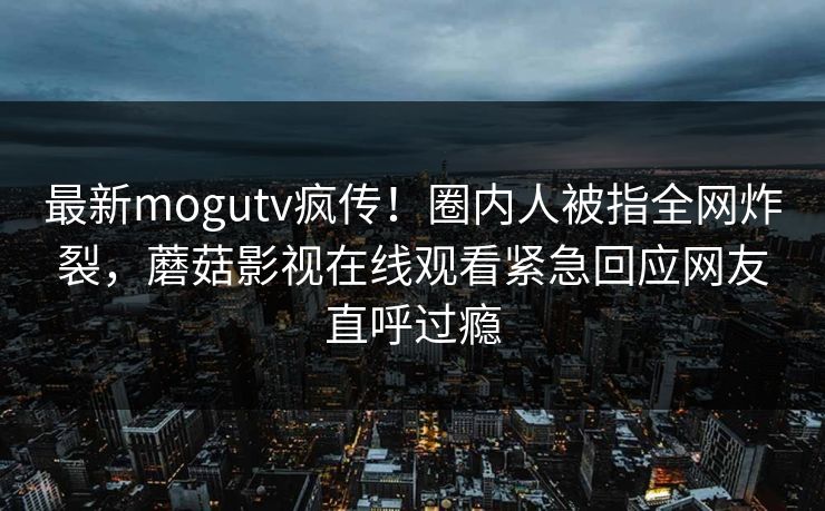 最新mogutv疯传！圈内人被指全网炸裂，蘑菇影视在线观看紧急回应网友直呼过瘾