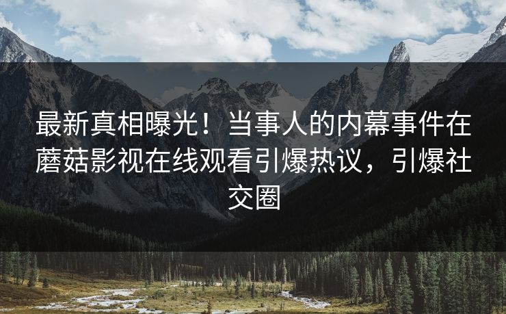 最新真相曝光！当事人的内幕事件在蘑菇影视在线观看引爆热议，引爆社交圈
