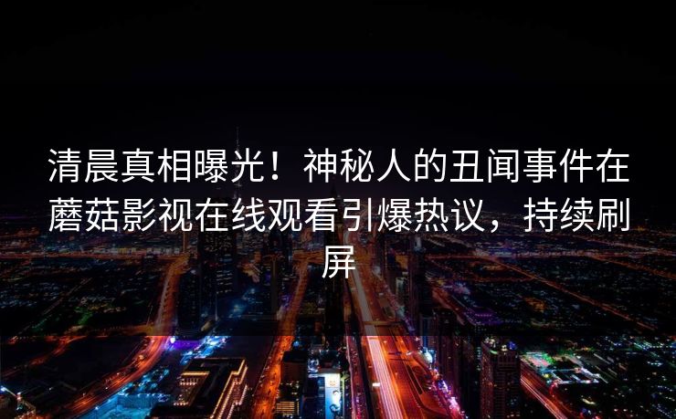 清晨真相曝光！神秘人的丑闻事件在蘑菇影视在线观看引爆热议，持续刷屏