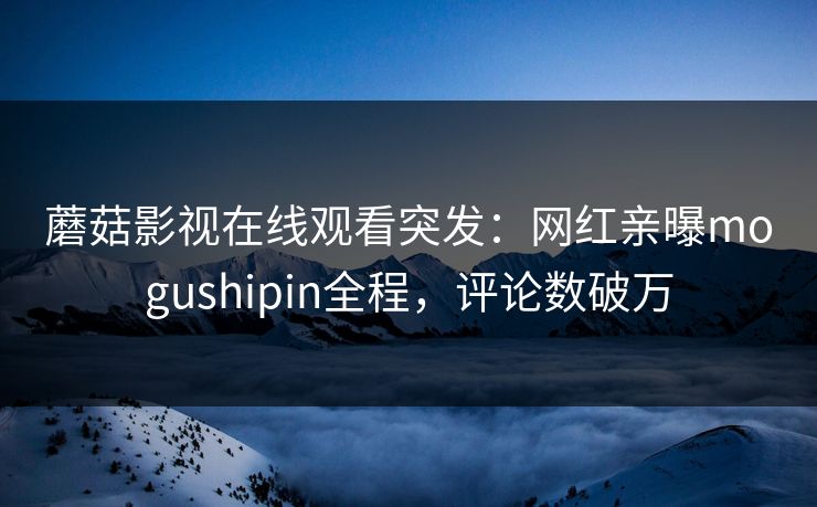 蘑菇影视在线观看突发：网红亲曝mogushipin全程，评论数破万