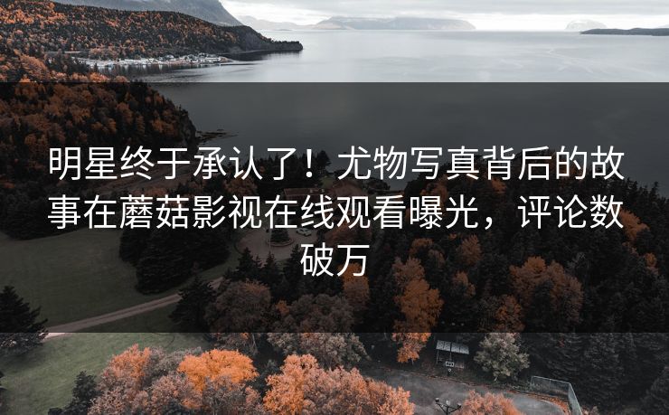 明星终于承认了！尤物写真背后的故事在蘑菇影视在线观看曝光，评论数破万