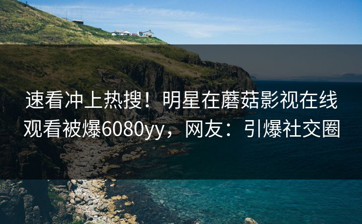 速看冲上热搜！明星在蘑菇影视在线观看被爆6080yy，网友：引爆社交圈