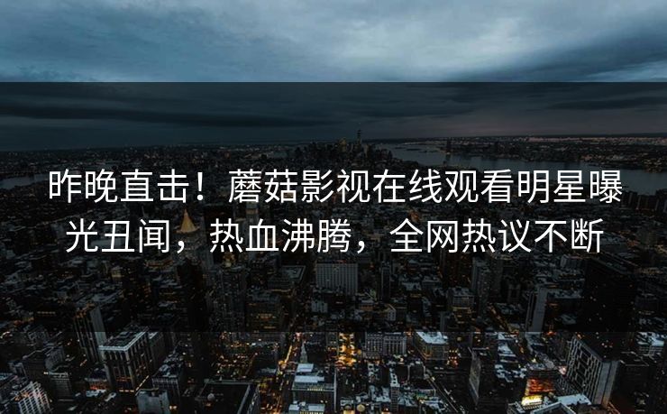 昨晚直击！蘑菇影视在线观看明星曝光丑闻，热血沸腾，全网热议不断