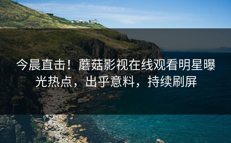 今晨直击！蘑菇影视在线观看明星曝光热点，出乎意料，持续刷屏