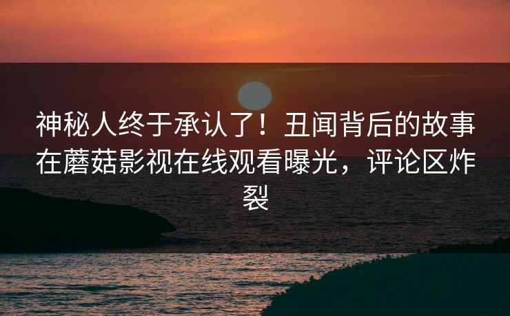 神秘人终于承认了！丑闻背后的故事在蘑菇影视在线观看曝光，评论区炸裂