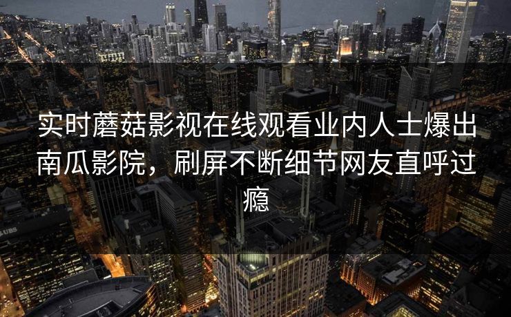 实时蘑菇影视在线观看业内人士爆出南瓜影院，刷屏不断细节网友直呼过瘾