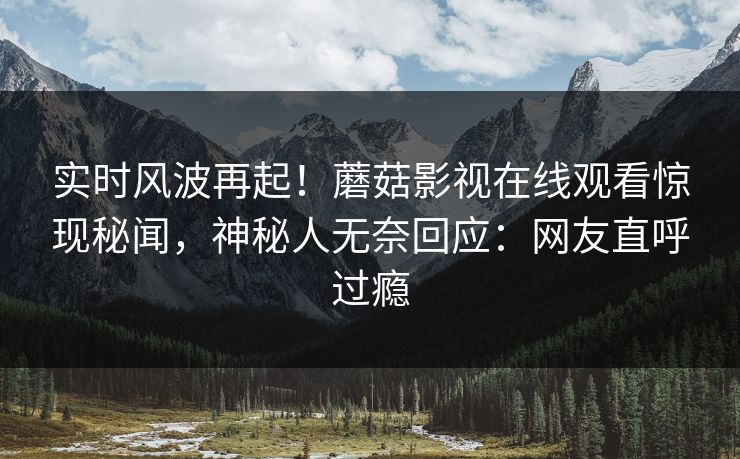 实时风波再起！蘑菇影视在线观看惊现秘闻，神秘人无奈回应：网友直呼过瘾