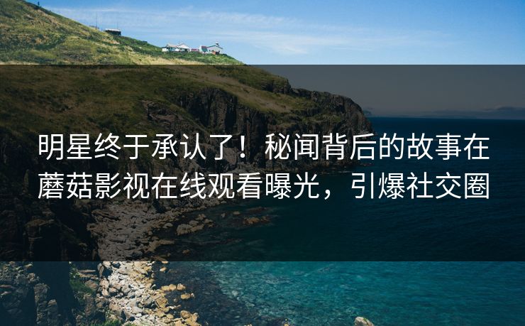 明星终于承认了！秘闻背后的故事在蘑菇影视在线观看曝光，引爆社交圈