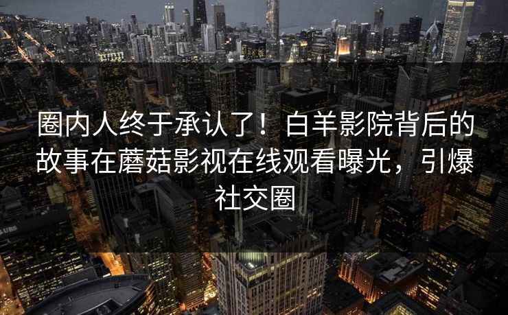 圈内人终于承认了！白羊影院背后的故事在蘑菇影视在线观看曝光，引爆社交圈
