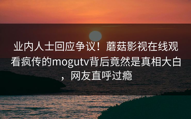 业内人士回应争议！蘑菇影视在线观看疯传的mogutv背后竟然是真相大白，网友直呼过瘾