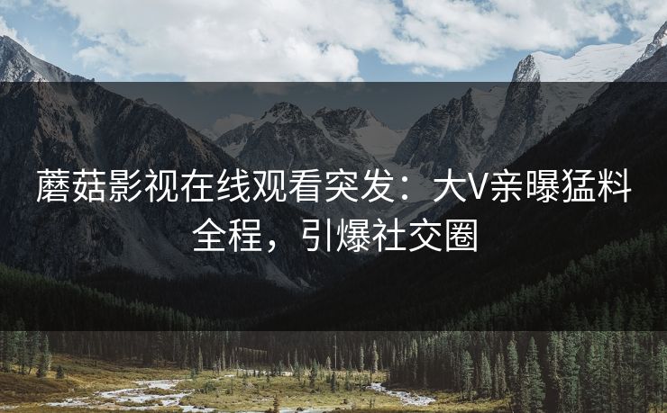 蘑菇影视在线观看突发：大V亲曝猛料全程，引爆社交圈