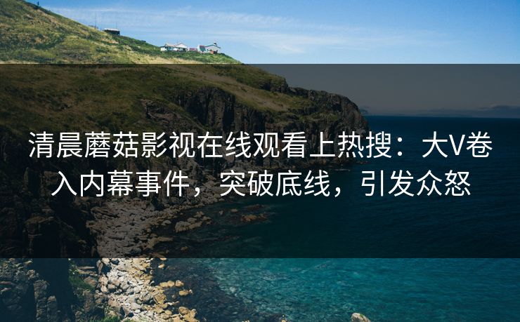 清晨蘑菇影视在线观看上热搜：大V卷入内幕事件，突破底线，引发众怒