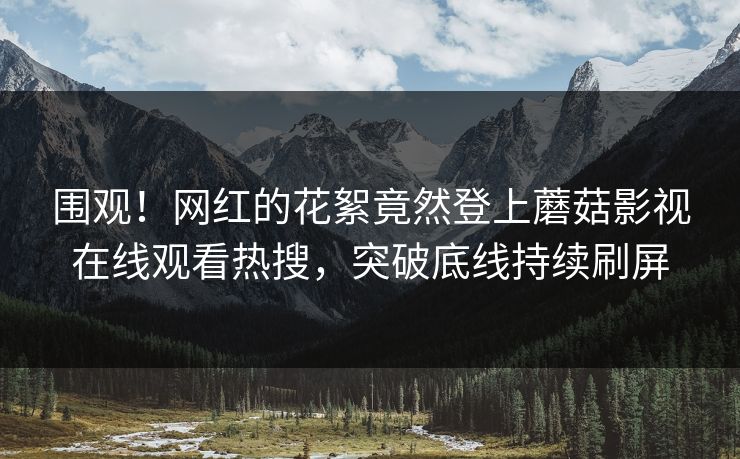 围观！网红的花絮竟然登上蘑菇影视在线观看热搜，突破底线持续刷屏