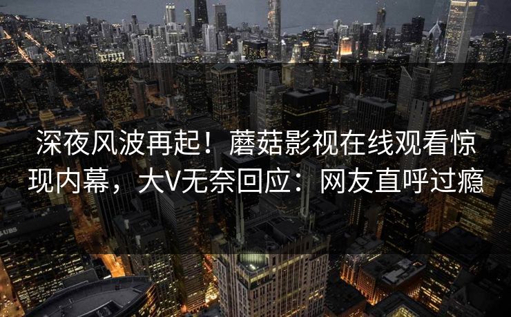 深夜风波再起！蘑菇影视在线观看惊现内幕，大V无奈回应：网友直呼过瘾