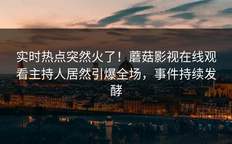 实时热点突然火了！蘑菇影视在线观看主持人居然引爆全场，事件持续发酵
