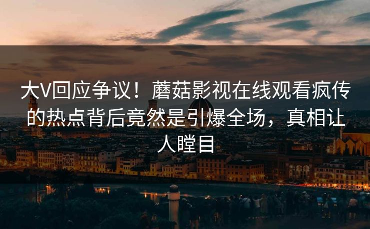大V回应争议！蘑菇影视在线观看疯传的热点背后竟然是引爆全场，真相让人瞠目