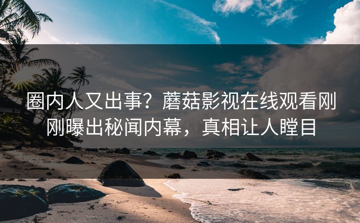 圈内人又出事？蘑菇影视在线观看刚刚曝出秘闻内幕，真相让人瞠目