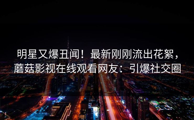 明星又爆丑闻！最新刚刚流出花絮，蘑菇影视在线观看网友：引爆社交圈