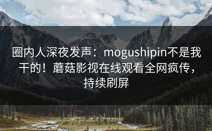 圈内人深夜发声：mogushipin不是我干的！蘑菇影视在线观看全网疯传，持续刷屏