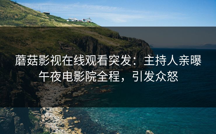 蘑菇影视在线观看突发：主持人亲曝午夜电影院全程，引发众怒