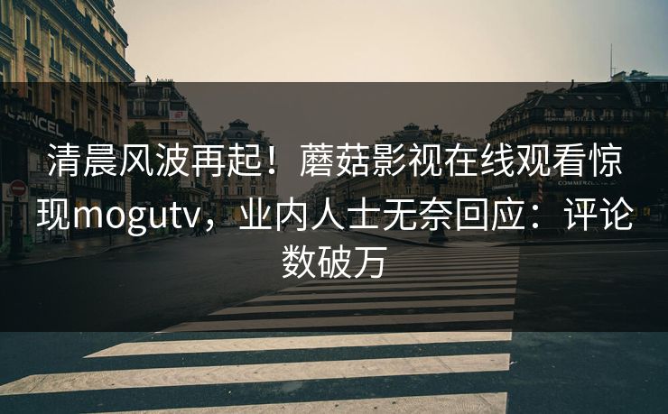 清晨风波再起！蘑菇影视在线观看惊现mogutv，业内人士无奈回应：评论数破万