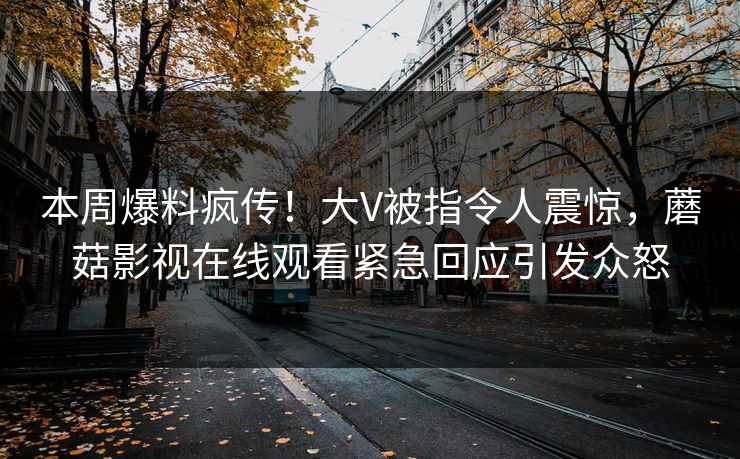本周爆料疯传！大V被指令人震惊，蘑菇影视在线观看紧急回应引发众怒
