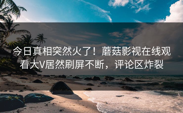 今日真相突然火了！蘑菇影视在线观看大V居然刷屏不断，评论区炸裂