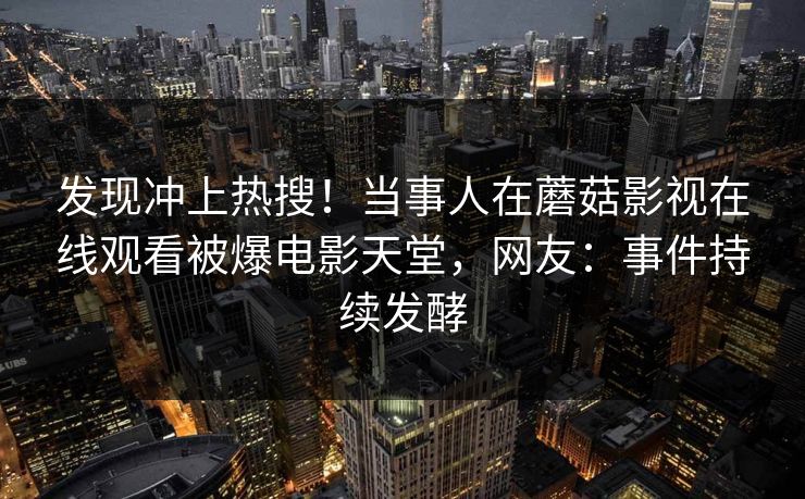 发现冲上热搜！当事人在蘑菇影视在线观看被爆电影天堂，网友：事件持续发酵