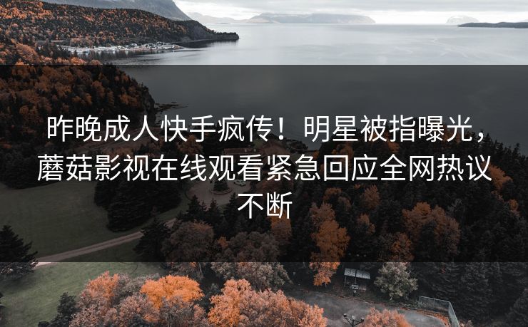 昨晚成人快手疯传！明星被指曝光，蘑菇影视在线观看紧急回应全网热议不断