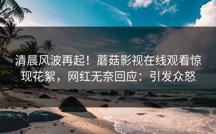清晨风波再起！蘑菇影视在线观看惊现花絮，网红无奈回应：引发众怒