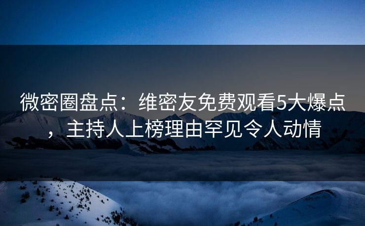 微密圈盘点：维密友免费观看5大爆点，主持人上榜理由罕见令人动情