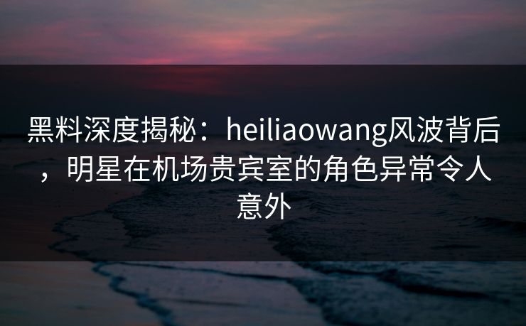 黑料深度揭秘：heiliaowang风波背后，明星在机场贵宾室的角色异常令人意外