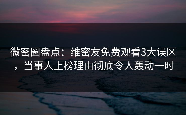 微密圈盘点：维密友免费观看3大误区，当事人上榜理由彻底令人轰动一时