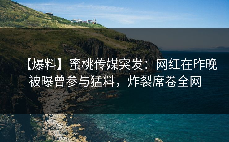 【爆料】蜜桃传媒突发：网红在昨晚被曝曾参与猛料，炸裂席卷全网