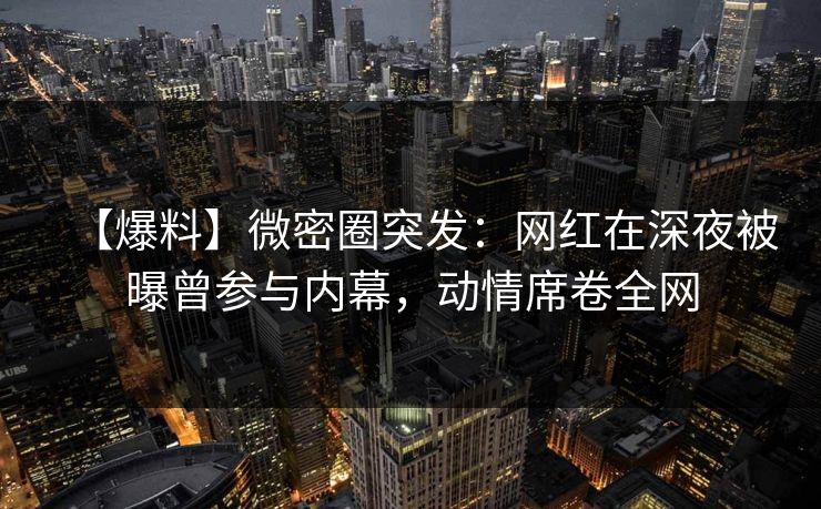 【爆料】微密圈突发：网红在深夜被曝曾参与内幕，动情席卷全网