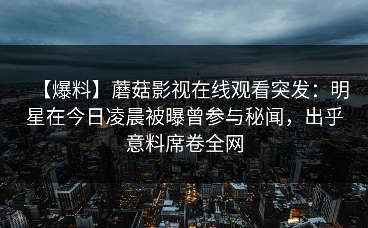【爆料】蘑菇影视在线观看突发：明星在今日凌晨被曝曾参与秘闻，出乎意料席卷全网