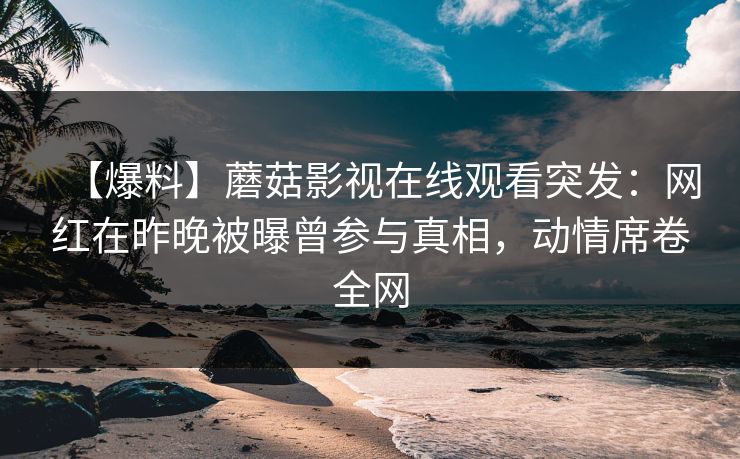 【爆料】蘑菇影视在线观看突发：网红在昨晚被曝曾参与真相，动情席卷全网