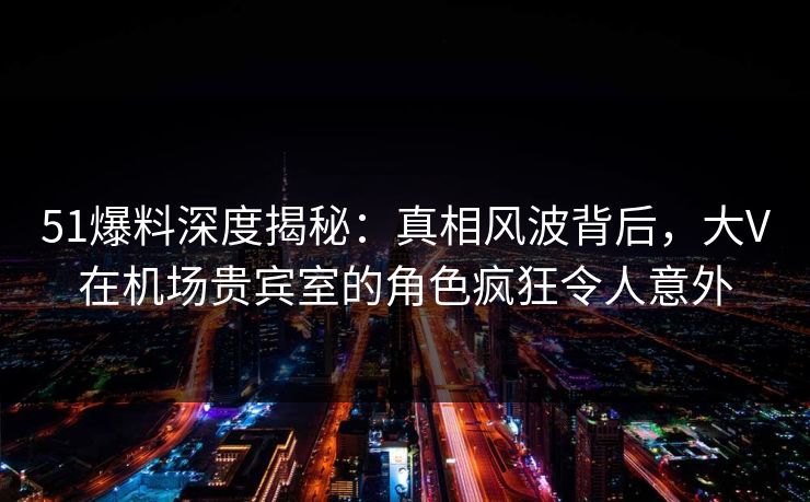 51爆料深度揭秘:真相风波背后,大V在机场贵宾室的角色疯狂令人意外