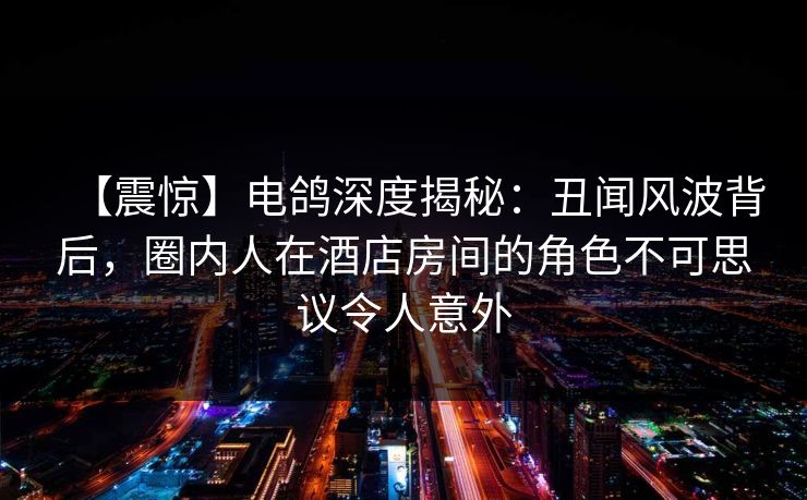 【震惊】电鸽深度揭秘:丑闻风波背后,圈内人在酒店房间的角色不可思议令人意外