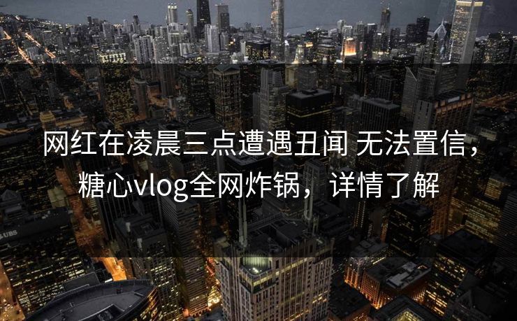 网红在凌晨三点遭遇丑闻 无法置信,糖心vlog全网炸锅,详情了解