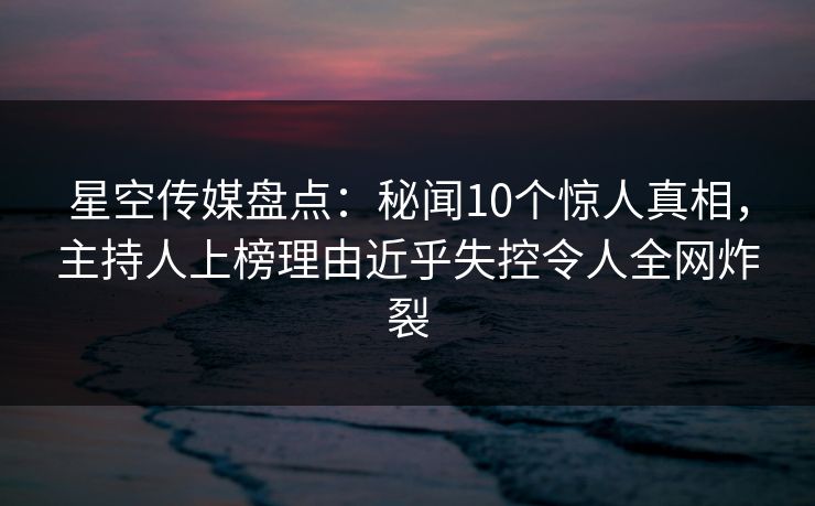 星空传媒盘点：秘闻10个惊人真相，主持人上榜理由近乎失控令人全网炸裂