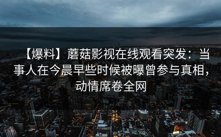 【爆料】蘑菇影视在线观看突发:当事人在今晨早些时候被曝曾参与真相,动情席卷全网 【爆料】蘑菇影视在线观看突发:当事人在今晨早些时候被曝曾参与真相,动情席卷全网