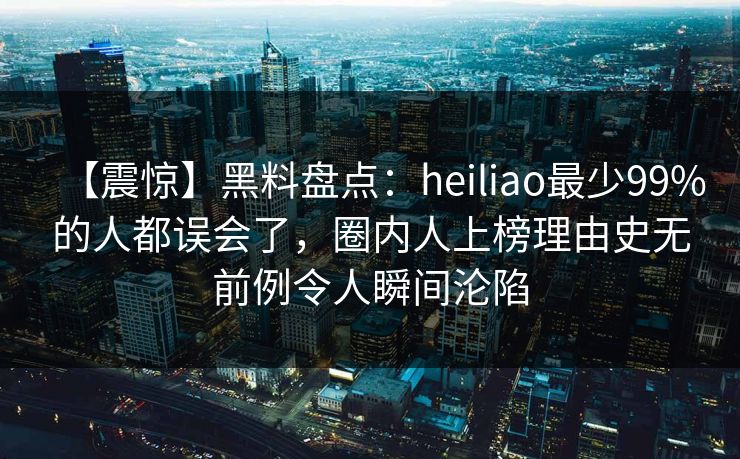 【震惊】黑料盘点：heiliao最少99%的人都误会了，圈内人上榜理由史无前例令人瞬间沦陷