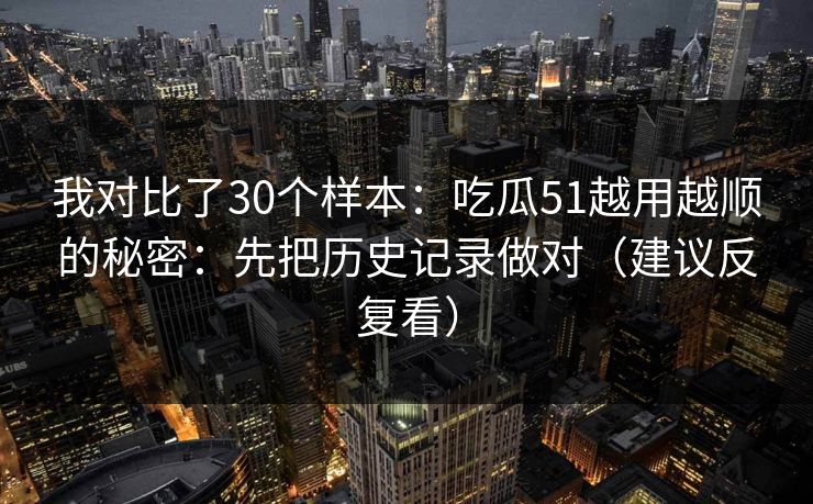 我对比了30个样本:吃瓜51越用越顺的秘密:先把历史记录做对(建议反复看) 我对比了30个样本:吃瓜51越用越顺的秘密:先把历史记录做对(建议反复看)