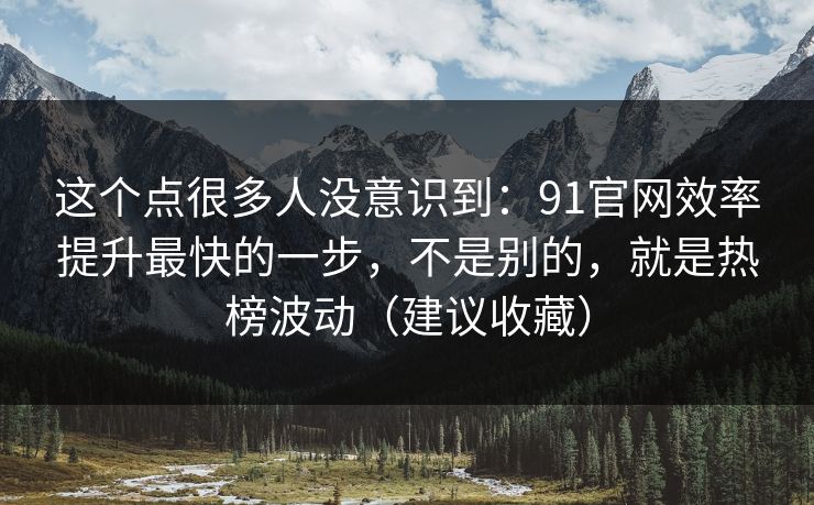 这个点很多人没意识到：91官网效率提升最快的一步，不是别的，就是热榜波动（建议收藏）
