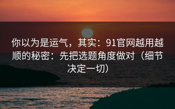 你以为是运气，其实：91官网越用越顺的秘密：先把选题角度做对（细节决定一切）