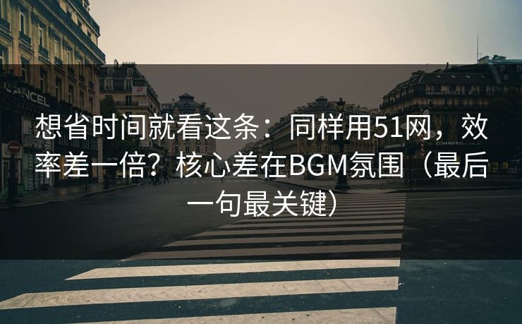 想省时间就看这条：同样用51网，效率差一倍？核心差在BGM氛围（最后一句最关键）