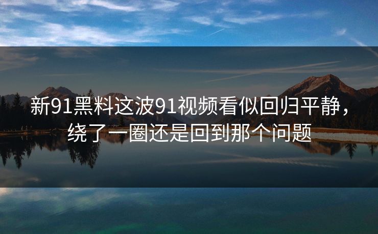 详细阅读:新91黑料这波91视频看似回归平静,绕了一圈还是回到那个问题 新91黑料这波91视频看似回归平静,绕了一圈还是回到那个问题